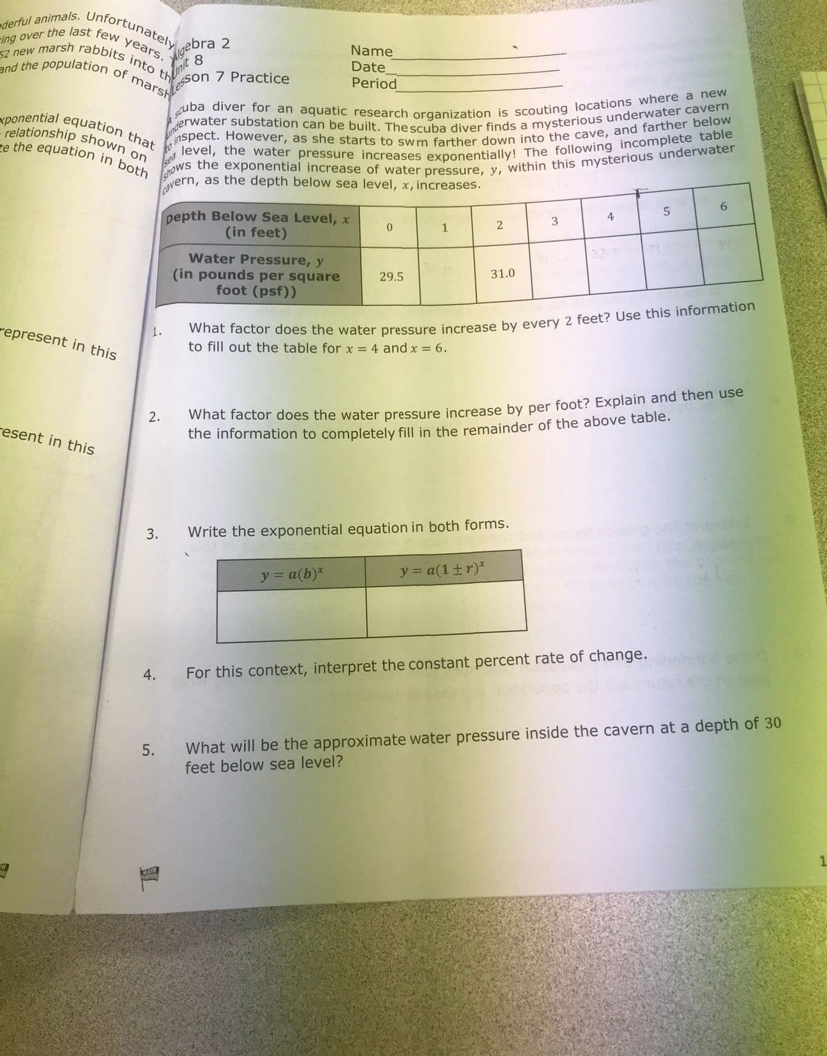 sing over the last few years.
derful animals. Unfortunately
52 new marsh rabbits into th
and the population of marsh
Exponential equation that
- relationship shown on
te the equation in both
represent in this
resent in this
E
1.
2.
to
sea
scuba diver for an aquatic research organization is scouting locations where a new
inspect. However, as she starts to swm farther down into the cave, and farther below
level, the water pressure increases exponentially! The following incomplete table
cavern, as the depth below sea level, x, increases.
shows the exponential increase of water pressure, y, within this mysterious underwater
3.
4.
8
Lesson 7 Practice
5.
a 2
MATH
NATION
pepth Below Sea Level, x
(in feet)
Water Pressure, y
(in pounds per square
foot (psf))
Name
Date
Period
0
29.5
y = a(b)*
1
2
31.0
Write the exponential equation in both forms.
y = a(1±r)*
3
4
32 5
What factor does the water pressure increase by every 2 feet? Use this information
to fill out the table for x = 4 and x = 6.
5
What factor does the water pressure increase by per foot? Explain and then use
the information to completely fill in the remainder of the above table.
6
For this context, interpret the constant percent rate of change.
34
What will be the approximate water pressure inside the cavern at a depth of 30
feet below sea level?
1