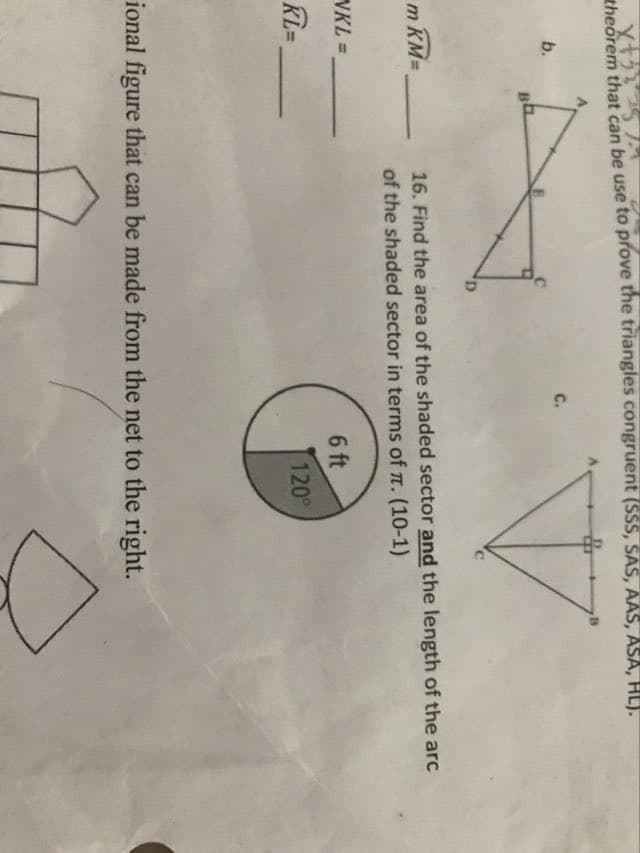 x+53
theorem that can be use to prove the triangles congruent (SSS, SAS, AAS, ASA, HL).
b.
B
m KM=
NKL=
KL=
D
C.
B
16. Find the area of the shaded sector and the length of the arc
of the shaded sector in terms of π. (10-1)
6 ft
120°
ional figure that can be made from the net to the right.