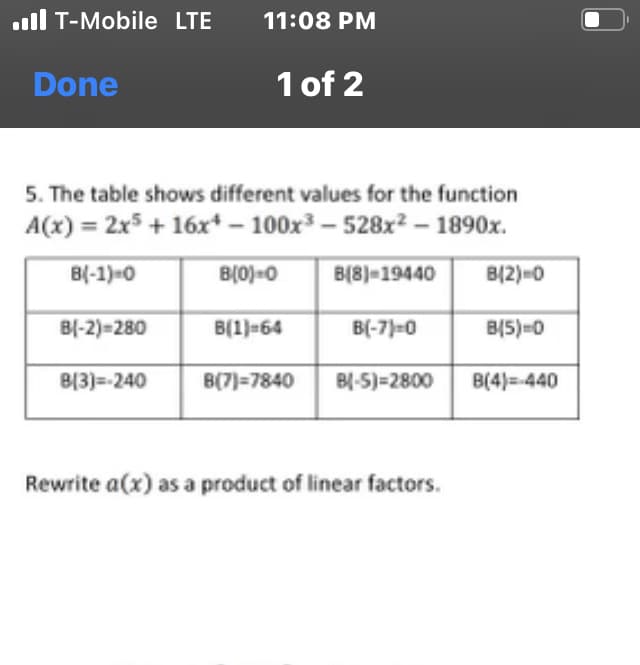 .Il T-Mobile LTE
Done
11:08 PM
B[3]=-240
1 of 2
5. The table shows different values for the function
A(x) = 2x5 + 16x¹100x³-528x² - 1890x.
B(-1)=0
B(8) 19440
B(-2)=280
B(0)-0
B(1)-64
B(-7)=0
B(7)=7840 B(-5)=2800
Rewrite a (x) as a product of linear factors.
B(2)=0
B(5)=0
B(4)=-440