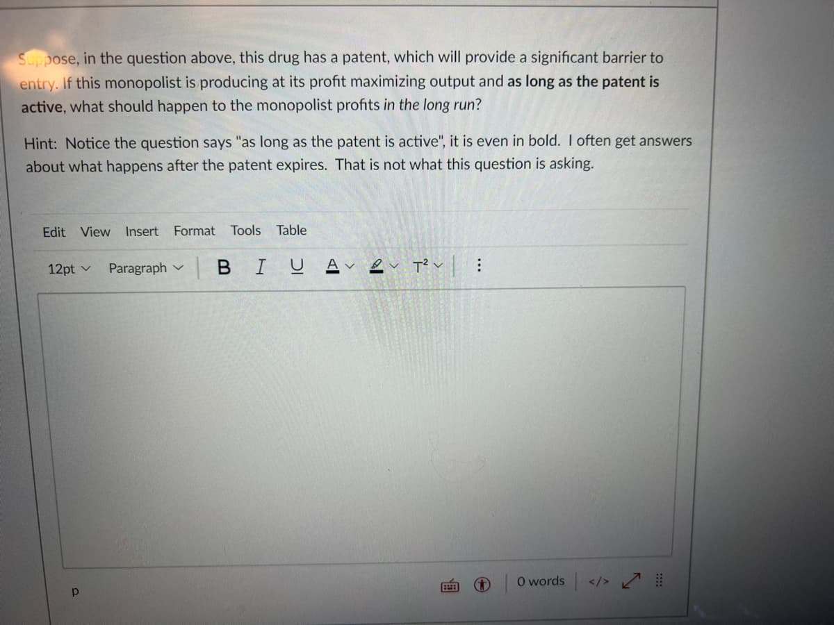 Suppose, in the question above, this drug has a patent, which will provide a significant barrier to
entry. If this monopolist is producing at its profit maximizing output and as long as the patent is
active, what should happen to the monopolist profits in the long run?
Hint: Notice the question says "as long as the patent is active", it is even in bold. I often get answers
about what happens after the patent expires. That is not what this question is asking.
Edit View Insert Format Tools Table
12pt v
Paragraph
BIU
Αν
T²V
Р
...
0 words </>