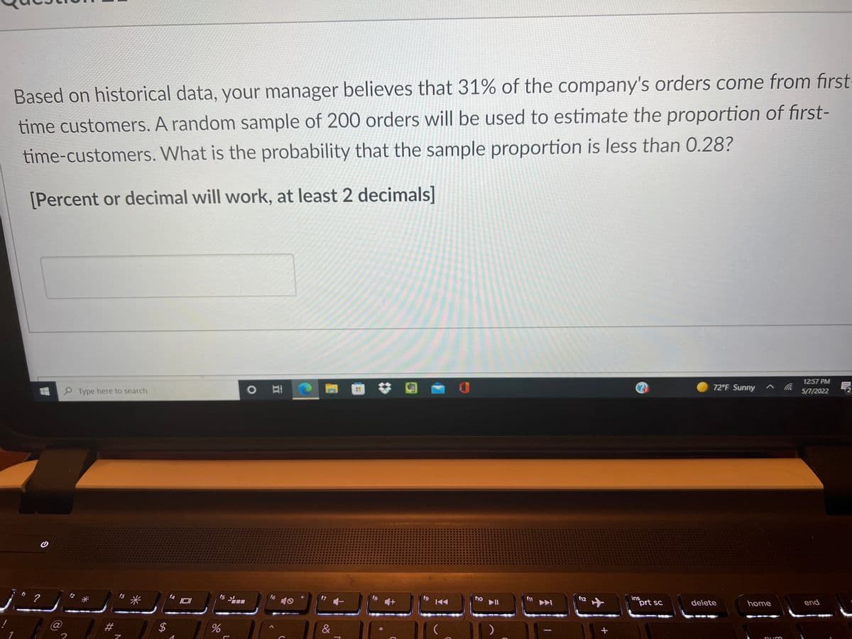 Based on historical data, your manager believes that 31% of the company's orders come from first
time customers. A random sample of 200 orders will be used to estimate the proportion of first-
time-customers. What is the probability that the sample proportion is less than 0.28?
[Percent or decimal will work, at least 2 decimals]
12:57 PM
72°F Sunny ^Ca
5/7/2022
Type here to search
end
ins
prt sc
delete
home
f12
f11
f8
f1o
II
f4
f5
f6
f3
&
%24
