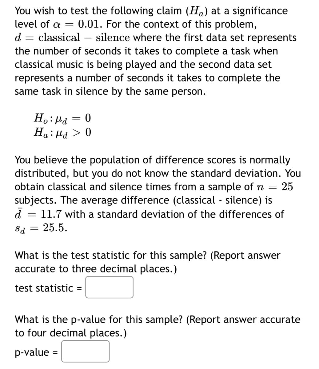 level of a
d
You wish to test the following claim (H) at a significance
0.01. For the context of this problem,
= classical silence where the first data set represents
the number of seconds it takes to complete a task when
classical music is being played and the second data set
represents a number of seconds it takes to complete the
same task in silence by the same person.
=
Ho: Ma
Ha: Pd
=
0
0
You believe the population of difference scores is normally
distributed, but you do not know the standard deviation. You
obtain classical and silence times from a sample of n
subjects. The average difference (classical - silence) is
25
=
d
=
= 11.7 with a standard deviation of the differences of
Sd = 25.5.
What is the test statistic for this sample? (Report answer
accurate to three decimal places.)
test statistic =
What is the p-value for this sample? (Report answer accurate
to four decimal places.)
p-value =