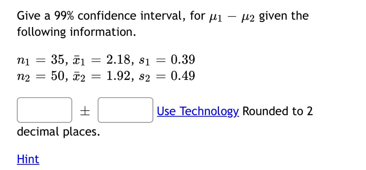 Give a 99% confidence interval, for µ1 – µ2 given the
following information.
35, ã1 = 2.18, s1 = 0.39
Iu
50, ã2
n2 =
1.92, s2
0.49
Use Technology Rounded to 2
decimal places.
Hint
