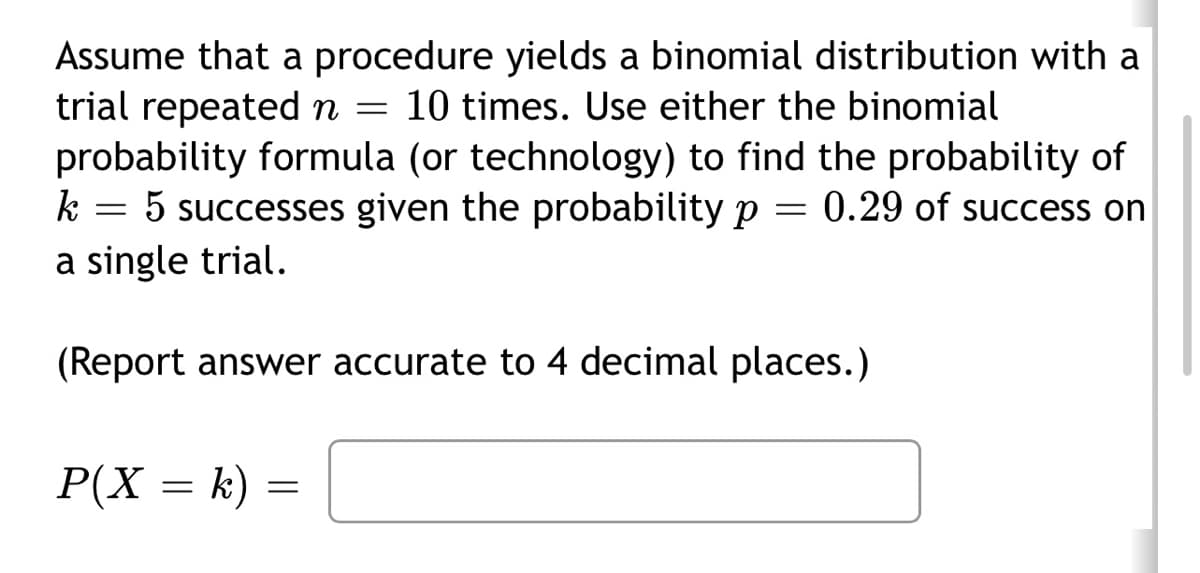 Assume that a procedure yields a binomial distribution with a
trial repeated n = 10 times. Use either the binomial
probability formula (or technology) to find the probability of
5 successes given the probability p = 0.29 of success on
a single trial.
(Report answer accurate to 4 decimal places.)
k
=
P(X = k)
=