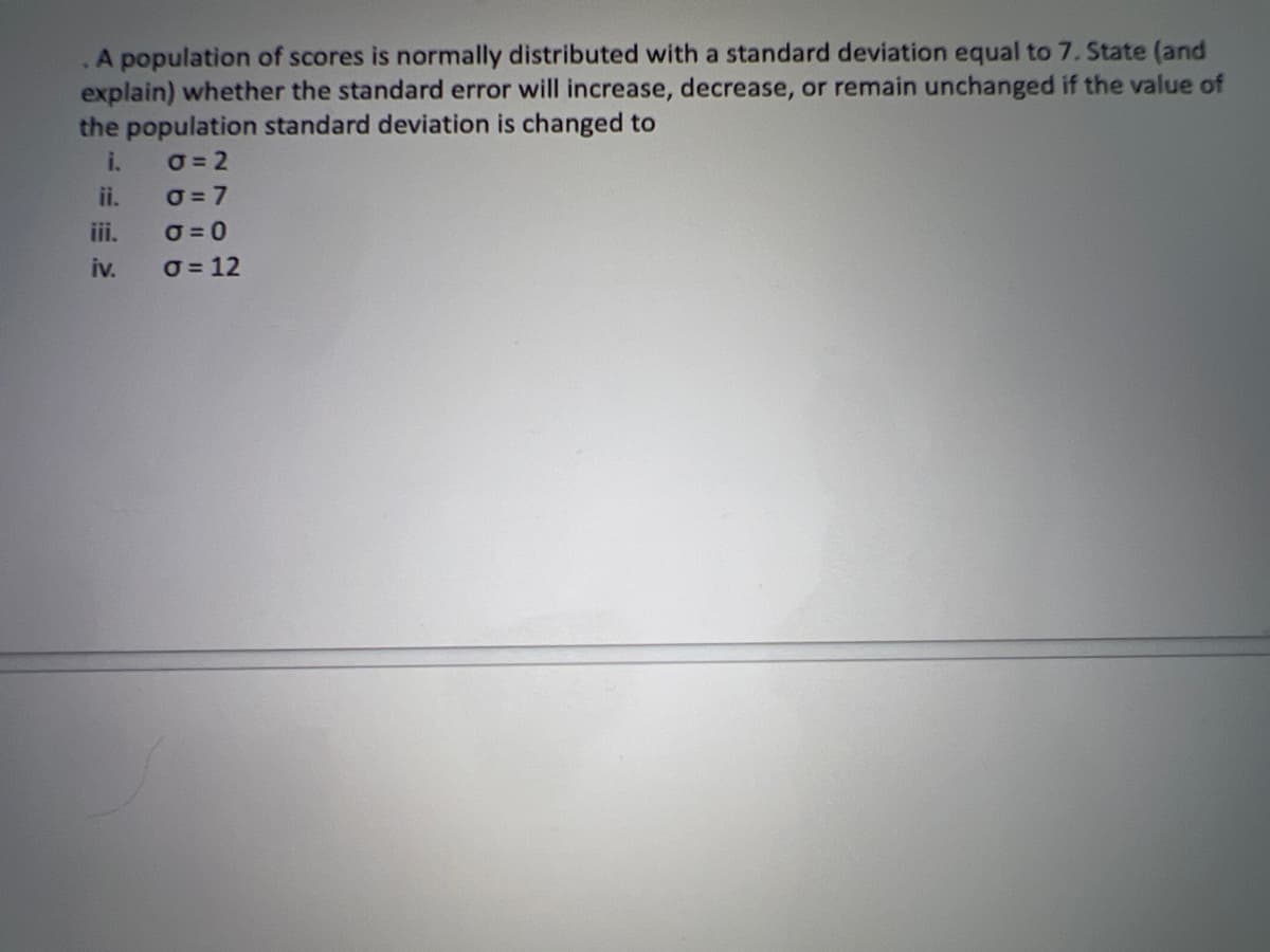 A population of scores is normally distributed with a standard deviation equal to 7. State (and
explain) whether the standard error will increase, decrease, or remain unchanged if the value of
the population standard deviation is changed to
i.
0=2
0=7
O=0
o = 12
iii.
iv.