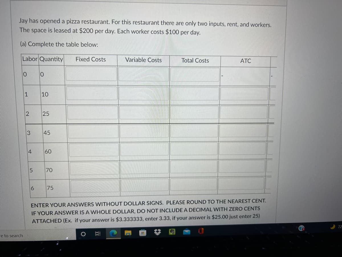 Jay has opened a pizza restaurant. For this restaurant there are only two inputs, rent, and workers.
The space is leased at $200 per day. Each worker costs $100 per day.
(a) Complete the table below:
Labor Quantity
Fixed Costs
Variable Costs
Total Costs
АТС
1
10
2
25
3
45
4
60
70
75
ENTER YOUR ANSWERS WITHOUT DOLLAR SIGNS. PLEASE ROUND TO THE NEAREST CENT.
IF YOUR ANSWER IS A WHOLE DOLLAR, DO NOT INCLUDE A DECIMAL WITH ZERO CENTS
ATTACHED (Ex. if your answer is $3.333333, enter 3.33, if your answer is $25.00 just enter 25)
72
re to search
