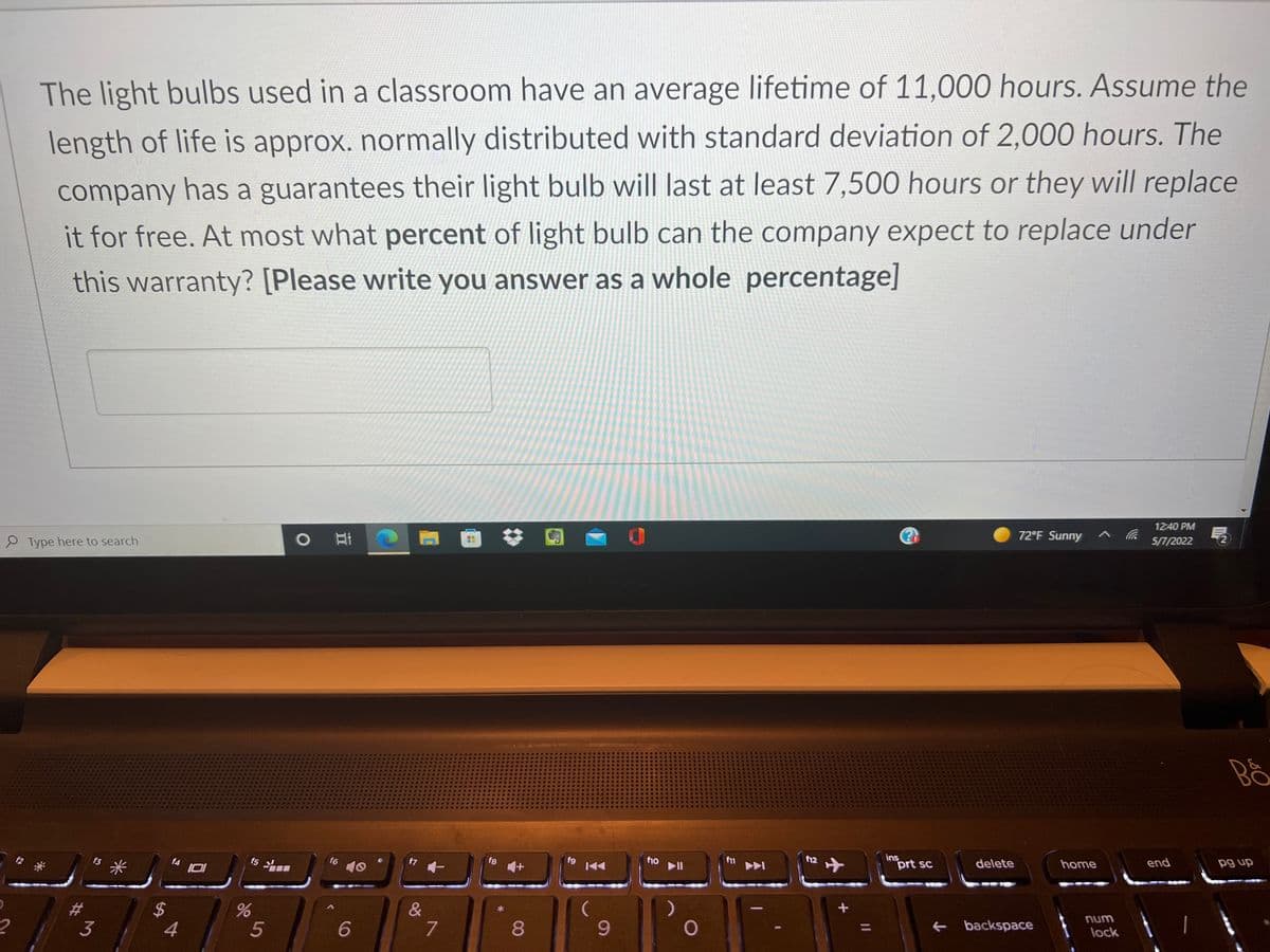 The light bulbs used in a classroom have an average lifetime of 11,000 hours. Assume the
length of life is approx. normally distributed with standard deviation of 2,000 hours. The
company has a guarantees their light bulb will last at least 7,500 hours or they will replace
it for free. At most what percent of light bulb can the company expect to replace under
this warranty? [Please write you answer as a whole percentage]
12:40 PM
72°F Sunny
5/7/2022
P Type here to search
ins
prt sc
end
pg up
f12
delete
home
II
fn
ト>
f6
f7
f8
12 *
*米
15
10
&
7
unu
lock
backspace
8
9-
3
5
%24
