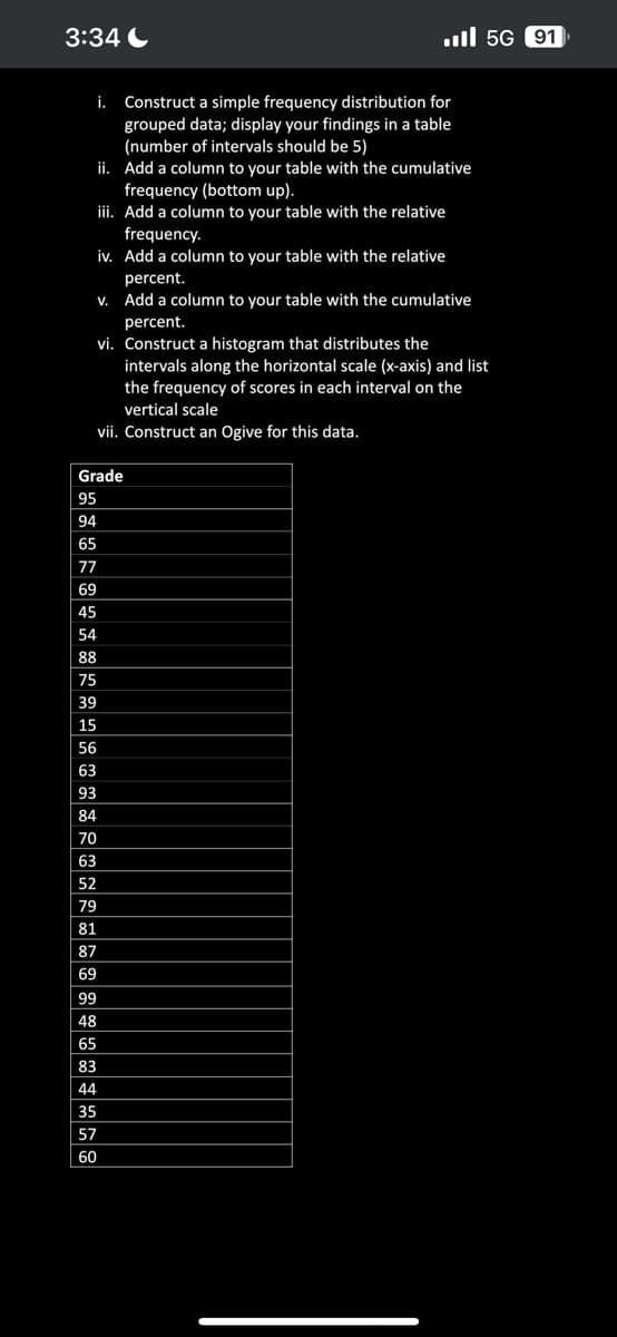 3:34
İ. Construct a simple frequency distribution for
grouped data; display your findings in a table
(number of intervals should be 5)
ii.
Add a column to your table with the cumulative
frequency (bottom up).
iii. Add a column to your table with the relative
frequency.
iv. Add a column to your table with the relative
percent.
v. Add a column to your table with the cumulative
percent.
vi. Construct a histogram that distributes the
intervals along the horizontal scale (x-axis) and list
the frequency of scores in each interval on the
vertical scale
vii. Construct an Ogive for this data.
Grade
95
94
65
77
69
45
54
88
75
39
15
56
63
93
84
70
63
52
79
81
87
69
99
48
65
83
44
5G 91
35
57
60