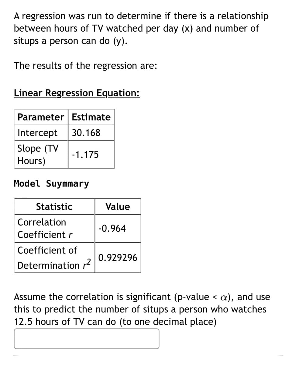 A regression was run to determine if there is a relationship
between hours of TV watched per day (x) and number of
situps a person can do (y).
The results of the regression are:
Linear Regression Equation:
Parameter Estimate
Intercept 30.168
Slope (TV
-1.175
Hours)
Model Suymmary
Statistic
Correlation
Coefficient r
Coefficient of
Determination ²
Value
-0.964
0.929296
Assume the correlation is significant (p-value < a), and use
this to predict the number of situps a person who watches
12.5 hours of TV can do (to one decimal place)