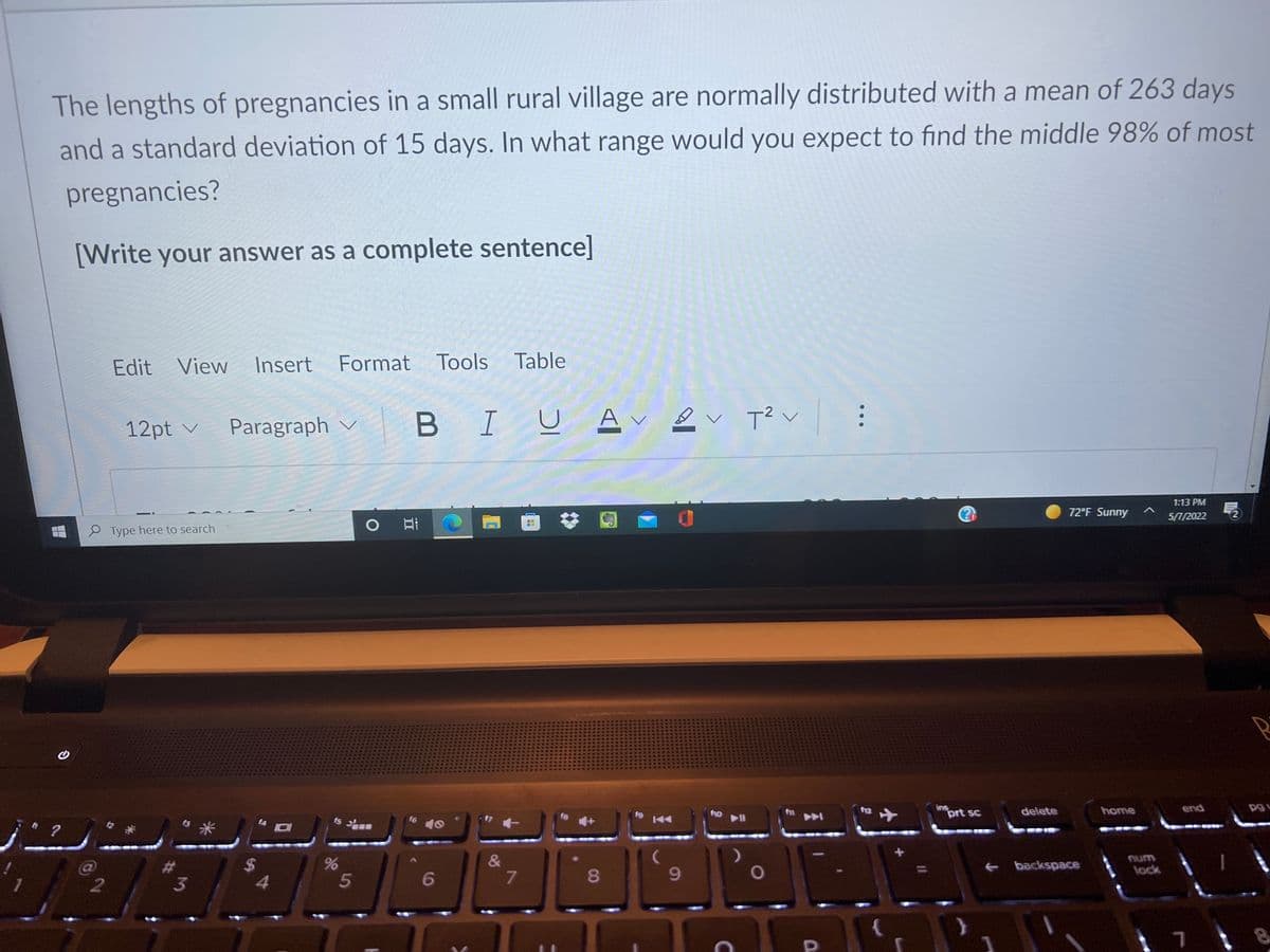 The lengths of pregnancies in a small rural village are normally distributed with a mean of 263 days
and a standard deviation of 15 days. In what range would you expect to find the middle 98% of most
pregnancies?
[Write your answer as a complete sentence]
Edit View
Insert
Format Tools Table
B IU A ev T2v
レ
レ
12pt v
Paragraph v
1:13 PM
72°F Sunny
5/7/2022
..
P Type here to search
の
fo l
ins
prt sc
end
12
delete
home
f4
f5
&
7
num
backspace
lock
3
4.
6
8.
...
DI
5
%24
