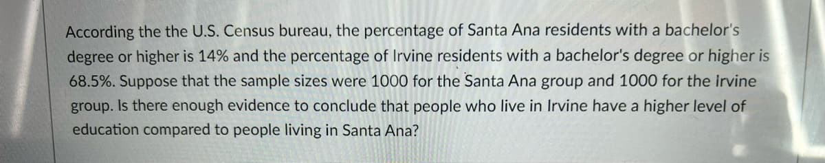 **Comparative Educational Attainment in Santa Ana and Irvine**

According to the U.S. Census Bureau, the percentage of Santa Ana residents with a bachelor's degree or higher is 14%, while the percentage of Irvine residents with a bachelor's degree or higher is 68.5%. Suppose the sample sizes were 1000 for the Santa Ana group and 1000 for the Irvine group. Is there enough evidence to conclude that people who live in Irvine have a higher level of education compared to people living in Santa Ana?