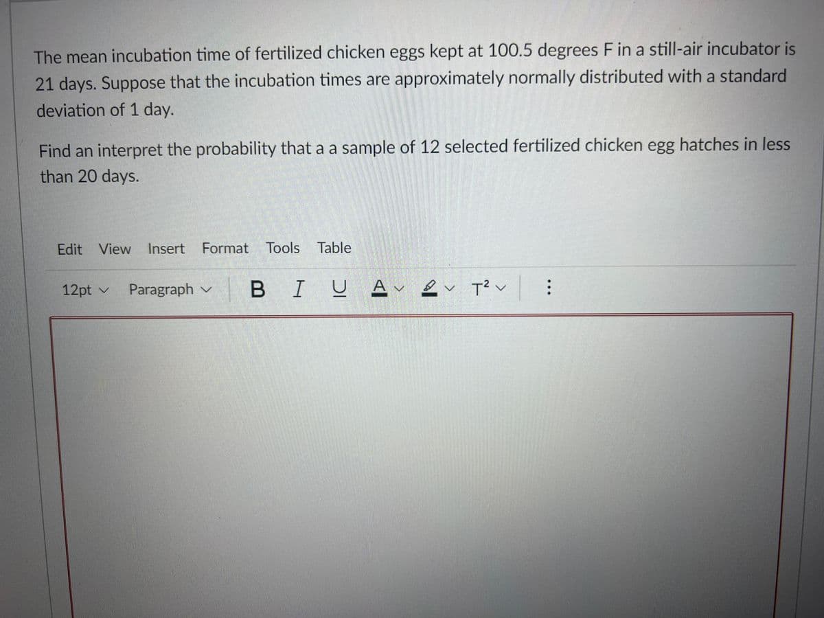 The mean incubation time of fertilized chicken eggs kept at 100.5 degrees F in a still-air incubator is
21 days. Suppose that the incubation times are approximately normally distributed with a standard
deviation of 1 day.
Find an interpret the probability that a a sample of 12 selected fertilized chicken egg hatches in less
than 20 days.
Edit View
Insert Format Tools Table
BI U
2.
12pt v
Paragraph v
B I
