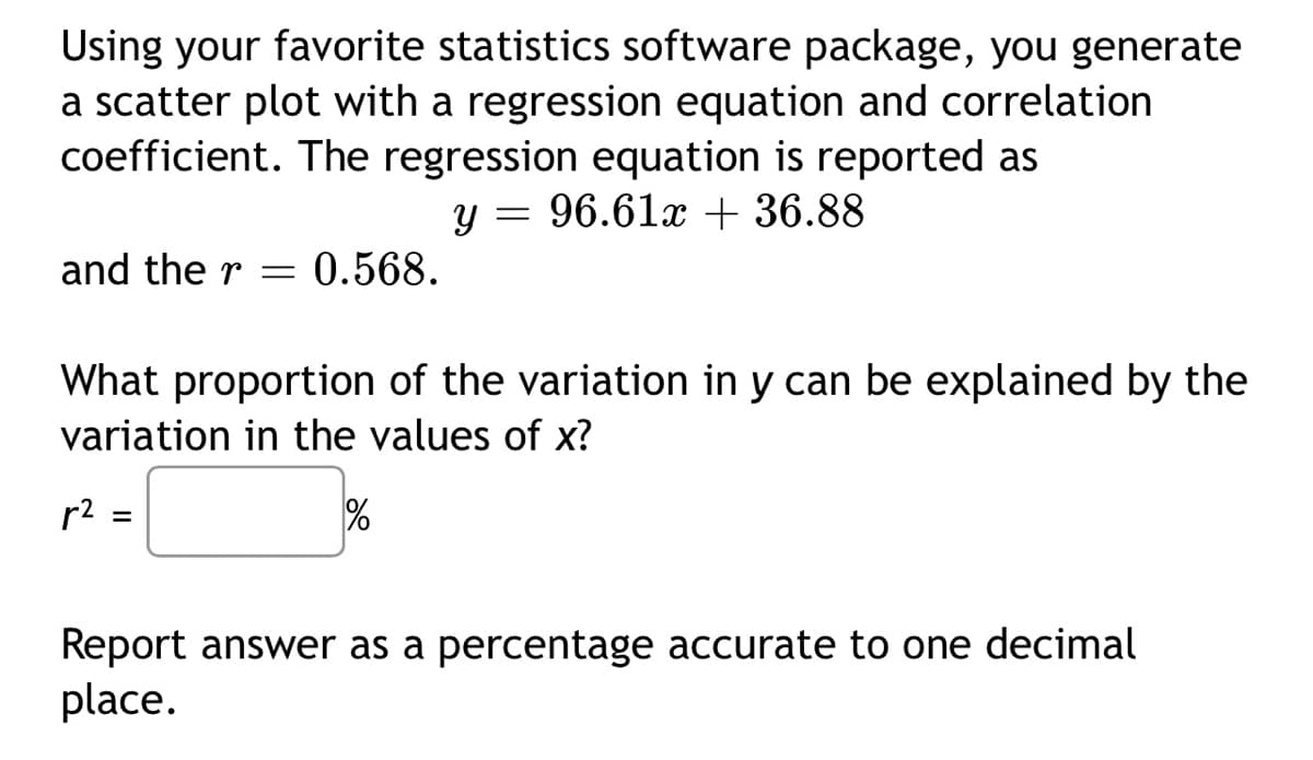 Using your favorite statistics software package, you generate
a scatter plot with a regression equation and correlation
coefficient. The regression equation is reported as
y = 96.61x + 36.88
and the r = 0.568.
What proportion of the variation in y can be explained by the
variation in the values of x?
r²
=
%
Report answer as a percentage accurate to one decimal
place.