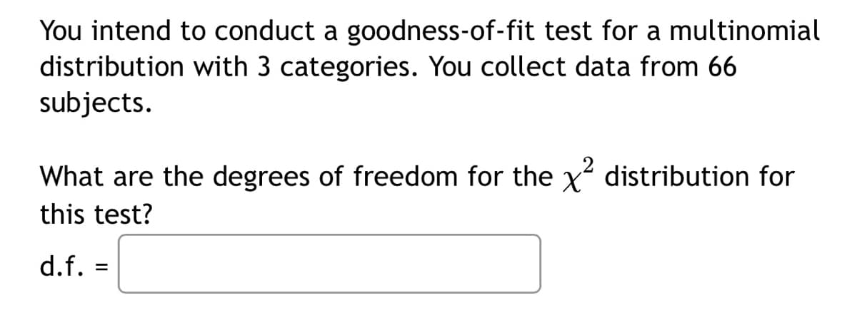 You intend to conduct a goodness-of-fit test for a multinomial
distribution with 3 categories. You collect data from 66
subjects.
What are the degrees of freedom for the x distribution for
this test?
d.f.
