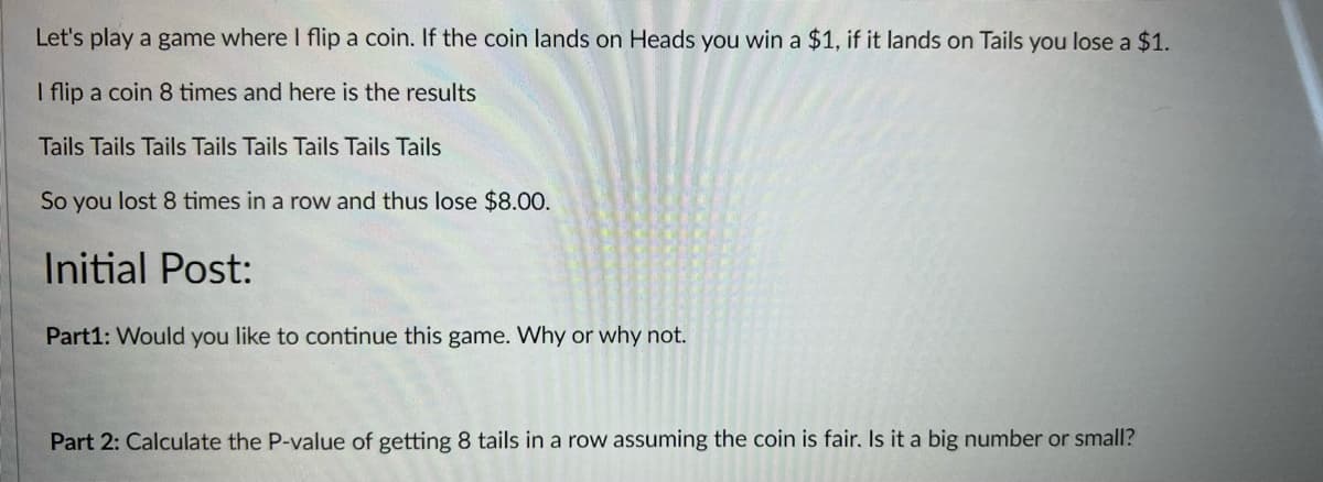 Let's play a game where I flip a coin. If the coin lands on Heads you win a $1, if it lands on Tails you lose a $1.
I flip a coin 8 times and here is the results
Tails Tails Tails Tails Tails Tails Tails Tails
So you lost 8 times in a row and thus lose $8.00.
Initial Post:
Part1: Would you like to continue this game. Why or why not.
Part 2: Calculate the P-value of getting 8 tails in a row assuming the coin is fair. Is it a big number or small?
