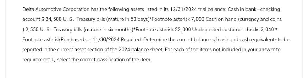 Delta Automotive Corporation has the following assets listed in its 12/31/2024 trial balance: Cash in bank-checking
account $ 34,500 U.S. Treasury bills (mature in 60 days)*Footnote asterisk 7,000 Cash on hand (currency and coins
) 2,550 U.S. Treasury bills (mature in six months)*Footnote asterisk 22,000 Undeposited customer checks 3,040 *
Footnote asterisk Purchased on 11/30/2024 Required: Determine the correct balance of cash and cash equivalents to be
reported in the current asset section of the 2024 balance sheet. For each of the items not included in your answer to
requirement 1, select the correct classification of the item.