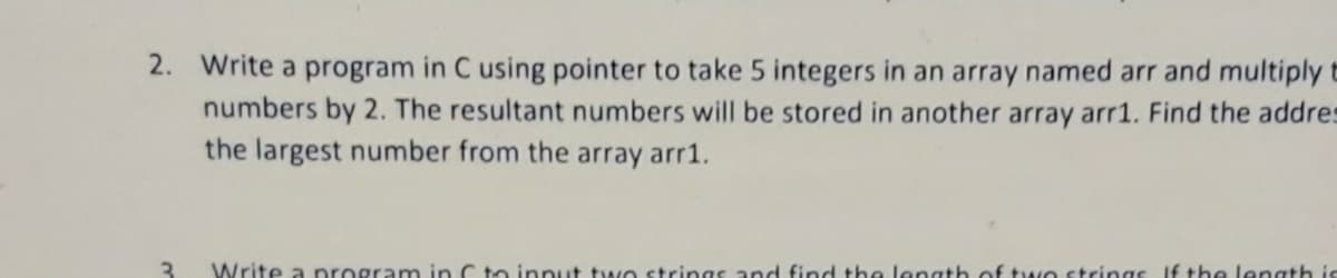 2. Write a program in C using pointer to take 5 integers in an array named arr and multiply t
numbers by 2. The resultant numbers will be stored in another array arr1. Find the addres
the largest number from the array arr1.
3
Write a program in C to input two strings and find the length of two strings If the length is
