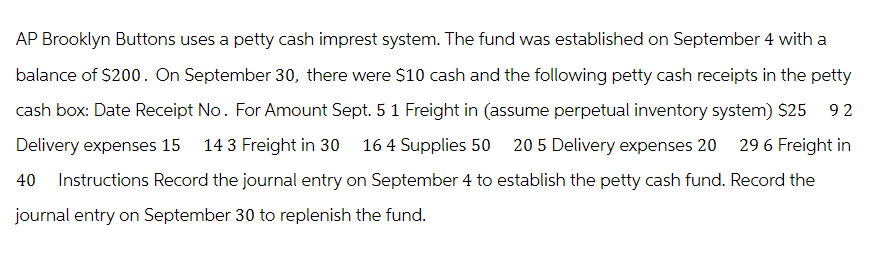 AP Brooklyn Buttons uses a petty cash imprest system. The fund was established on September 4 with a
balance of $200. On September 30, there were $10 cash and the following petty cash receipts in the petty
cash box: Date Receipt No. For Amount Sept. 5 1 Freight in (assume perpetual inventory system) $25 92
Delivery expenses 15 14 3 Freight in 30 164 Supplies 50 205 Delivery expenses 20 29 6 Freight in
40 Instructions Record the journal entry on September 4 to establish the petty cash fund. Record the
journal entry on September 30 to replenish the fund.