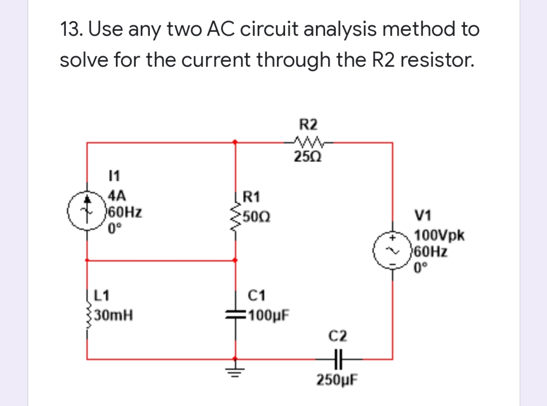 13. Use any two AC circuit analysis method to
solve for the current through the R2 resistor.
R2
250
11
4A
60HZ
0°
R1
500
V1
100Vpk
60HZ
0°
L1
30mH
C1
-100μF
C2
250μ
