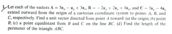 Let each of the vectors A = 5a, -- a, + 3n,, B = – 2a, + 2a, + 4n,, and C = 3a, – 4u,
extend outward from the origin of a cartesian coordinate system to points A, B, and
C, respectively. Find a unit vector directed from point A toward: (a) the origin; (b) point
B; (c) a point equidistant from B and C on the line BC. (d) Find the length of the
perimeter of the triangle ABC.
