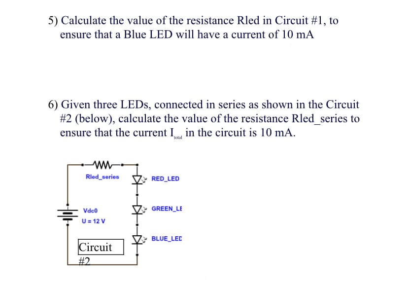 5) Calculate the value of the resistance Rled in Circuit #1, to
ensure that a Blue LED will have a current of 10 mA
6) Given three LEDS, connected in series as shown in the Circuit
#2 (below), calculate the value of the resistance Rled series to
ensure that the current I. in the circuit is 10 mA.
total
Rled_series
RED_LED
Vdco
GREEN_LE
U= 12 V
BLUE LEC
Circuit
T#
