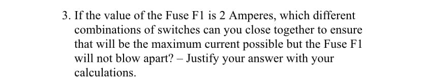 3. If the value of the Fuse F1 is 2 Amperes, which different
combinations of switches can you close together to ensure
that will be the maximum current possible but the Fuse F1
will not blow apart? – Justify your answer with your
calculations.
