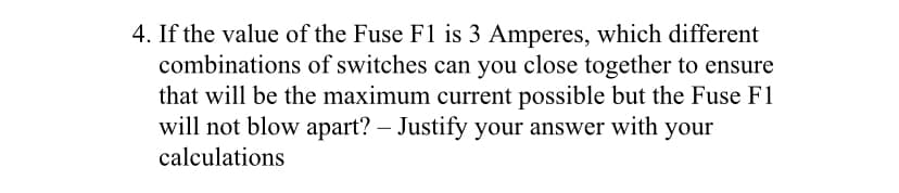 4. If the value of the Fuse F1 is 3 Amperes, which different
combinations of switches can you close together to ensure
that will be the maximum current possible but the Fuse F1
will not blow apart? – Justify your answer with your
calculations
