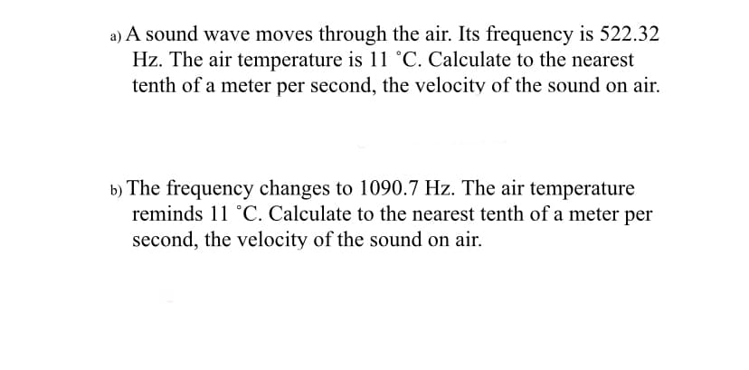 a) A sound wave moves through the air. Its frequency is 522.32
Hz. The air temperature is 11 °C. Calculate to the nearest
tenth of a meter per second, the velocity of the sound on air.
b) The frequency changes to 1090.7 Hz. The air temperature
reminds 11 °C. Calculate to the nearest tenth of a meter per
second, the velocity of the sound on air.
