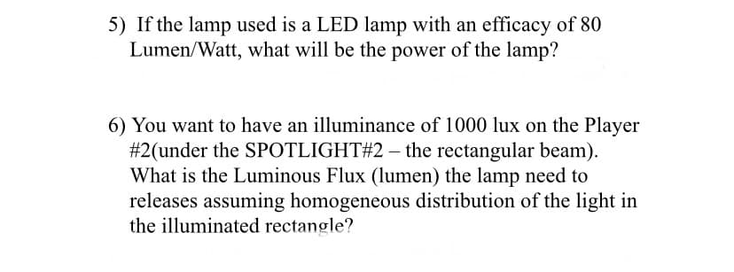 5) If the lamp used is a LED lamp with an efficacy of 80
Lumen/Watt, what will be the power of the lamp?
6) You want to have an illuminance of 1000 lux on the Player
#2(under the SPOTLIGHT#2 – the rectangular beam).
What is the Luminous Flux (lumen) the lamp need to
releases assuming homogeneous distribution of the light in
the illuminated rectangle?
