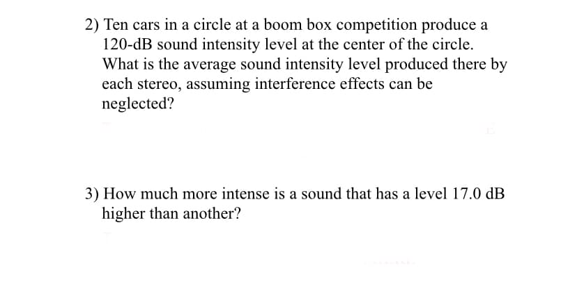 2) Ten cars in a circle at a boom box competition produce a
120-dB sound intensity level at the center of the circle.
What is the average sound intensity level produced there by
each stereo, assuming interference effects can be
neglected?
3) How much more intense is a sound that has a level 17.0 dB
higher than another?
