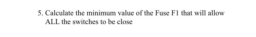 5. Calculate the minimum value of the Fuse F1 that will allow
ALL the switches to be close
