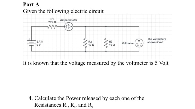 Part A
Given the following electric circuit
R1
???0 Amperemeter
V
Voltmeter
The voltmeters
shows 5 Volt
ВAT1
R2
10 0
R3
10 Q
9 V
It is known that the voltage measured by the voltmeter is 5 Volt
4. Calculate the Power released by each one of the
Resistances R,, R, and R,
