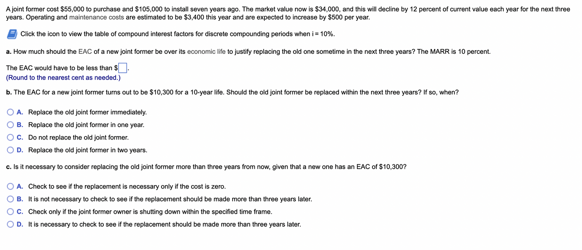 A joint former cost $55,000 to purchase and $105,000 to install seven years ago. The market value now is $34,000, and this will decline by 12 percent of current value each year for the next three
years. Operating and maintenance costs are estimated to be $3,400 this year and are expected to increase by $500 per year.
Click the icon to view the table of compound interest factors for discrete compounding periods when i = 10%.
a. How much should the EAC of a new joint former be over its economic life to justify replacing the old one sometime in the next three years? The MARR is 10 percent.
The EAC would have to be less than $.
(Round to the nearest cent as needed.)
b. The EAC for a new joint former turns out to be $10,300 for a 10-year life. Should the old joint former be replaced within the next three years? If so, when?
O A. Replace the old joint former immediately.
B. Replace the old joint former in one year.
C. Do not replace the old joint former.
D. Replace the old joint former in two years.
c. Is it necessary to consider replacing the old joint former more than three years from now, given that a new one has an EAC of $10,300?
A. Check to see if the replacement is necessary only if the cost is zero.
B. It is not necessary to check to see if the replacement should be made more than three years later.
C. Check only if the joint former owner is shutting down within the specified time frame.
D. It is necessary to check to see if the replacement should be made more than three years later.