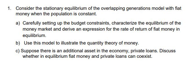 1. Consider the stationary equilibrium of the overlapping generations model with fiat
money when the population is constant.
a) Carefully setting up the budget constraints, characterize the equilibrium of the
money market and derive an expression for the rate of return of fiat money in
equilibrium.
b) Use this model to illustrate the quantity theory of money.
c) Suppose there is an additional asset in the economy, private loans. Discuss
whether in equilibrium fiat money and private loans can coexist.