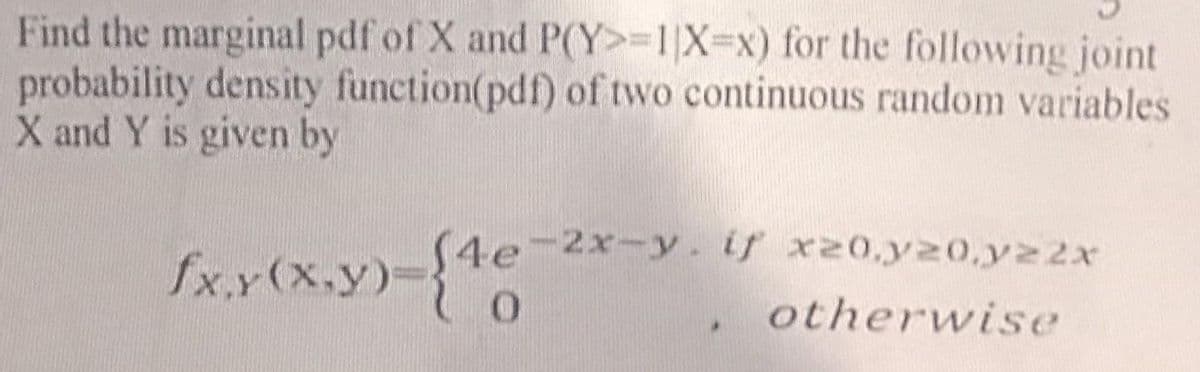 Find the marginal pdf of X and P(Y>=1|X=x) for the following joint
probability density function(pdf) of two continuous random variables
X and Y is given by
fx,y(x,y)-{4e-2x-y. if x20.20.22x
otherwise