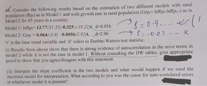 4. Consider the following results based on the estimation of two different models with rural
population (Rp) as in Model 1 and with growth rate in rural population (Grp InRp-InRp-1) as in
Model 2 for 65 years in a country.
'8=0.9 ~ 11
S = -0.03 - - X
Model 1: InRp 13.77(31.55)-0.325 (-19.22)t, d-0.056
Model 2: Grp = 0.064(-3.9) -0.0056(2.92)t, d-2.06
t' is the time trend variable and 'd' refers to Durbin-Watson test statistic.
+
(i) Results from above show that there is strong evidence of autocorrelation in the error terms in
model 2 while it is not the case in model 1. Without consulting the DW tables, give appropriate
proof to show that you agree/disagree with this statement.
(ii) Interpret the slope coefficient in the two models and what would happen if we used the
incorrect model for interpretation. What according to you was the cause for auto-correlated errors
in whichever model it is present?