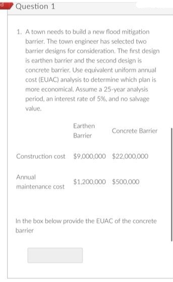 d
Question 11
1. A town needs to build a new flood mitigation
barrier. The town engineer has selected two
barrier designs for consideration. The first design
is earthen barrier and the second design is
concrete barrier. Use equivalent uniform annual
cost (EUAC) analysis to determine which plan is.
more economical. Assume a 25-year analysis
period, an interest rate of 5%, and no salvage
value.
Earthen
Barrier
Annual
maintenance cost
Concrete Barrier
Construction cost $9,000,000 $22,000,000
$1,200,000 $500,000
In the box below provide the EUAC of the concrete
barrier