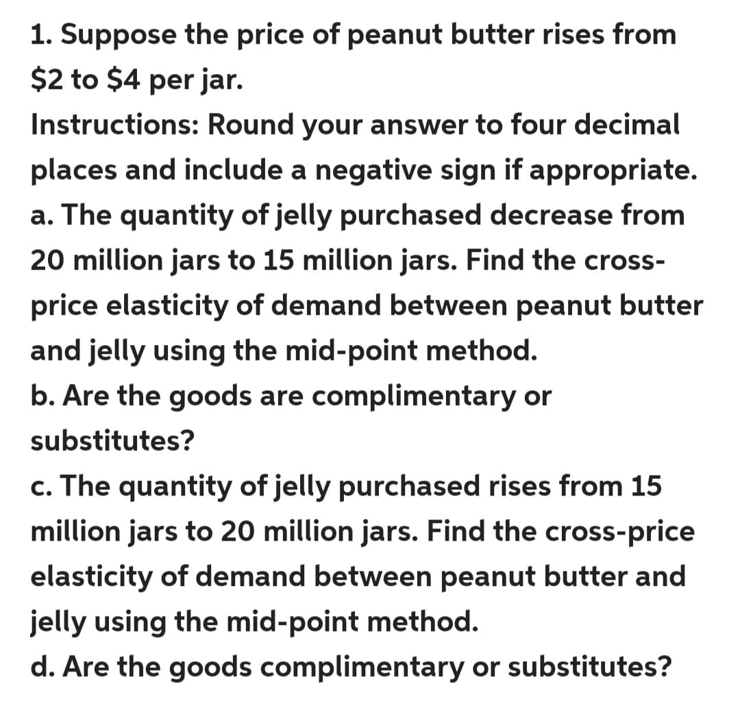 1. Suppose the price of peanut butter rises from
$2 to $4 per jar.
Instructions: Round your answer to four decimal
places and include a negative sign if appropriate.
a. The quantity of jelly purchased decrease from
20 million jars to 15 million jars. Find the cross-
price elasticity of demand between peanut butter
and jelly using the mid-point method.
b. Are the goods are complimentary or
substitutes?
c. The quantity of jelly purchased rises from 15
million jars to 20 million jars. Find the cross-price
elasticity of demand between peanut butter and
jelly using the mid-point method.
d. Are the goods complimentary or substitutes?
