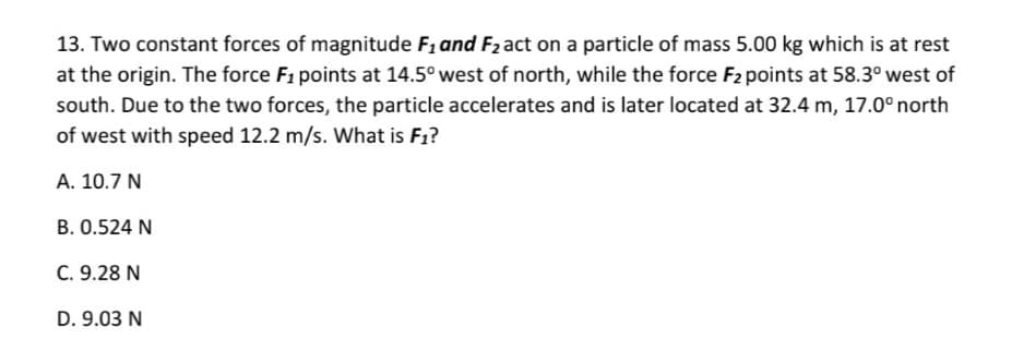 13. Two constant forces of magnitude F1 and F2 act on a particle of mass 5.00 kg which is at rest
at the origin. The force F1 points at 14.5° west of north, while the force F2 points at 58.3° west of
south. Due to the two forces, the particle accelerates and is later located at 32.4 m, 17.0° north
of west with speed 12.2 m/s. What is F1?
A. 10.7 N
B. 0.524 N
C. 9.28 N
D. 9.03 N
