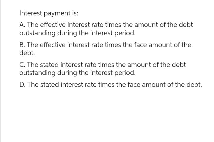 Interest payment is:
A. The effective interest rate times the amount of the debt
outstanding during the interest period.
B. The effective interest rate times the face amount of the
debt.
C. The stated interest rate times the amount of the debt
outstanding during the interest period.
D. The stated interest rate times the face amount of the debt.