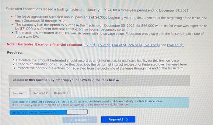 Federated Fabrications leased a tooling machine on January 1, 2024, for a three-year period ending December 31, 2026
• The lease agreement specified annual payments of $47,000 beginning with the first payment at the beginning of the lease, and
each December 31 through 2025.
The company had the option to purchase the machine on December 30, 2026, for $56,000 when its fair value was expected to
be $71,000, a sufficient difference that exercise seems reasonably certain.
• The machine's estimated useful life was six years with no salvage value. Federated was aware that the lessor's implicit rate of
return was 12%.
Note: Use tables, Excel, or a financial calculator. (FV of $1. PV of $1. EVA of $1. PVA of $1. EVAD of $1 and PVAD of $1)
Required:
1. Calculate the amount Federated should record as a right-of-use asset and lease liability for this finance lease.
2. Prepare an amortization schedule that describes the pattern of interest expense for Federated over the lease term.
3. Prepare the appropriate entries for Federated from the beginning of the lease through the end of the lease term
Complete this question by entering your answers in the tabs below.
Required 1 Required 2 Required 3
Calculate the amount Federated should record as a right-of-use asset and lease liability for this finance lease.
Note: Round your intermediate and final answer to the nearest whole dollar amount.
Right-of-use asset and lease ability
Required 1
Required 2 >