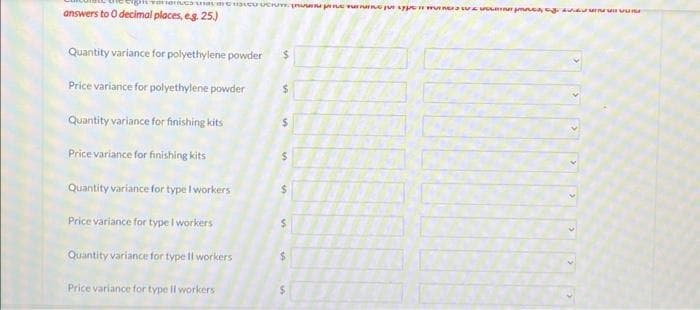 VOUS prema og
answers to O decimal places, e.g. 25.)
Quantity variance for polyethylene powder
Price variance for polyethylene powder
Quantity variance for finishing kits
Price variance for finishing kits
Quantity variance for type I workers
Price variance for type I workers
Quantity variance for type ll workers
Price variance for type Il workers
$
$
S
$
$