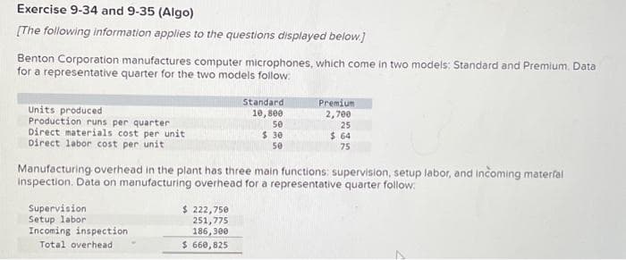 Exercise 9-34 and 9-35 (Algo)
[The following information applies to the questions displayed below.]
Benton Corporation manufactures computer microphones, which come in two models: Standard and Premium. Data
for a representative quarter for the two models follow:
Units produced
Production runs per quarter
Direct materials cost per unit
Direct labor cost per unit
Supervision
Setup labor
Incoming inspection
Total overhead
Standard
10,800
$ 222,750
251,775
186,300
$ 660,825
50
$ 30
50
Manufacturing overhead in the plant has three main functions: supervision, setup labor, and incoming materfal
inspection. Data on manufacturing overhead for a representative quarter follow:
Premium
2,700
25
$ 64
75