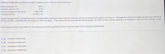 Winthrop Corporation produces and sells a single product. Data for that product are:
Sales price per unit
$280
Variable cost per unit
$140
Fixed expenses for the month
Currently selling
$640,000
12,500 units
Upper management is considering using a biodegradable packaging which costs $7 more per unit but it produces less waste in the long run. Management plans to increase advertising by $8,000 in
the first month to adverlise this new feature to their packaging. They believe that environmentally friendly people will switch to their product resulting in an increase in sales of 5,000 units per month
What should be the overall effect on the company's monthly operating income in the first month if this change is implemented?
OA. Increase of $569.500
OB. Increase of $565,500
OC. Decrease of $585,500
OD. Decrease of $569,500