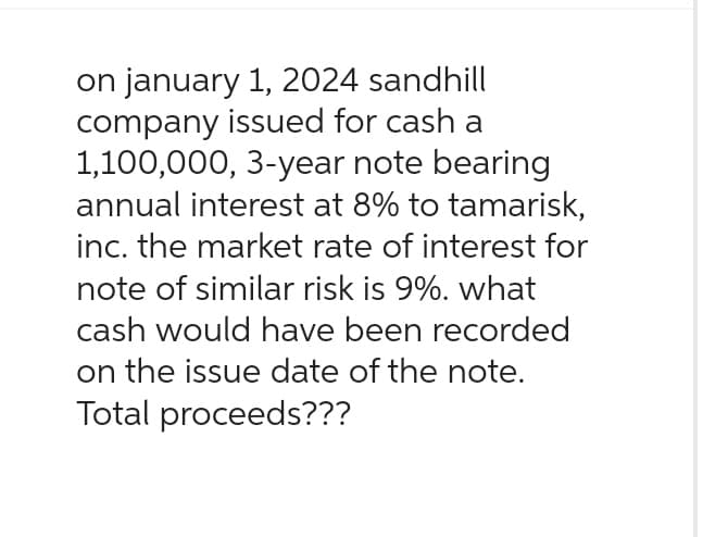 on january 1, 2024 sandhill
company issued for cash a
1,100,000, 3-year note bearing
annual interest at 8% to tamarisk,
inc. the market rate of interest for
note of similar risk is 9%. what
cash would have been recorded
on the issue date of the note.
Total proceeds???