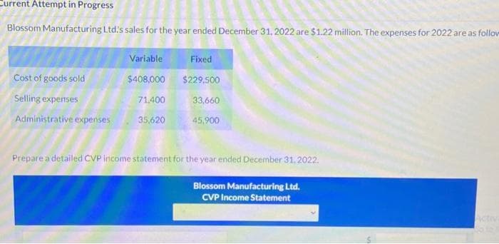 Current Attempt in Progress
Blossom Manufacturing Ltd's sales for the year ended December 31, 2022 are $1.22 million. The expenses for 2022 are as follow
Cost of goods sold
Selling expenses
Administrative expenses
Variable
$408,000
71,400
35,620
Fixed
$229,500
33,660
45,900
Prepare a detailed CVP income statement for the year ended December 31, 2022.
Blossom Manufacturing Ltd.
CVP Income Statement