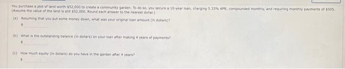 You purchase a plot of land worth $52,000 to create a community garden. To do so, you secure a 10-year loan, charging 5.33% APR, compounded monthly, and requiring monthly payments of $505.
(Assume the value of the land is still $52.000. Round each answer to the nearest dollar)
(a) Assuming that you put some money down, what was your original loan amount (in dollars)?
S
(b) What is the outstanding balance (in dollars) on your loan after making 4 years of payments?
(c) How much equity (in dollars) do you have in the garden after 4 years?
$