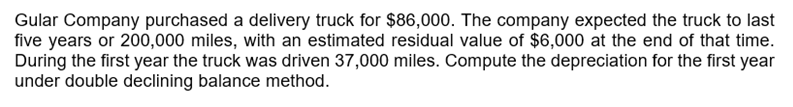 Gular Company purchased a delivery truck for $86,000. The company expected the truck to last
five years or 200,000 miles, with an estimated residual value of $6,000 at the end of that time.
During the first year the truck was driven 37,000 miles. Compute the depreciation for the first year
under double declining balance method.