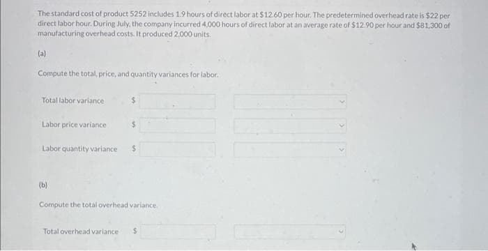 The standard cost of product 5252 includes 1.9 hours of direct labor at $12.60 per hour. The predetermined overhead rate is $22 per
direct labor hour. During July, the company incurred 4,000 hours of direct labor at an average rate of $12.90 per hour and $81,300 of
manufacturing overhead costs. It produced 2,000 units.
Compute the total, price, and quantity variances for labor.
Total labor variance
Labor price variance
Labor quantity variance
(b)
$
Compute the total overhead variance.
Total overhead variance $