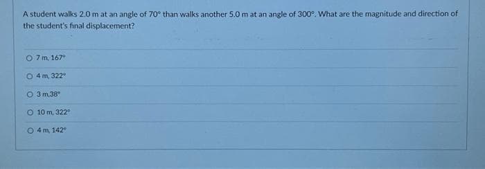 A student walks 2.0 m at an angle of 70° than walks another 5.0 m at an angle of 300°. What are the magnitude and direction of
the student's final displacement?
O 7 m, 167°
04 m, 322°
O 3 m,38"
O 10 m, 322°
O 4 m, 142